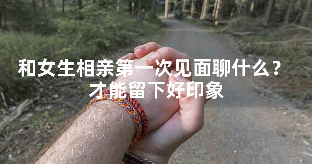 和女生相亲第一次见面聊什么？ 才能留下好印象